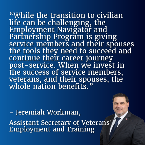 “While the transition to civilian life can be challenging, the Employment Navigator and Partnership Program is giving service members and their spouses the tools they need to succeed and continue their career journey post-service. When we invest in the success of service members, veterans, and their spouses, the whole nation benefits.” – Jeremiah Workman, Assistant Secretary of Veterans’ Employment and Training
