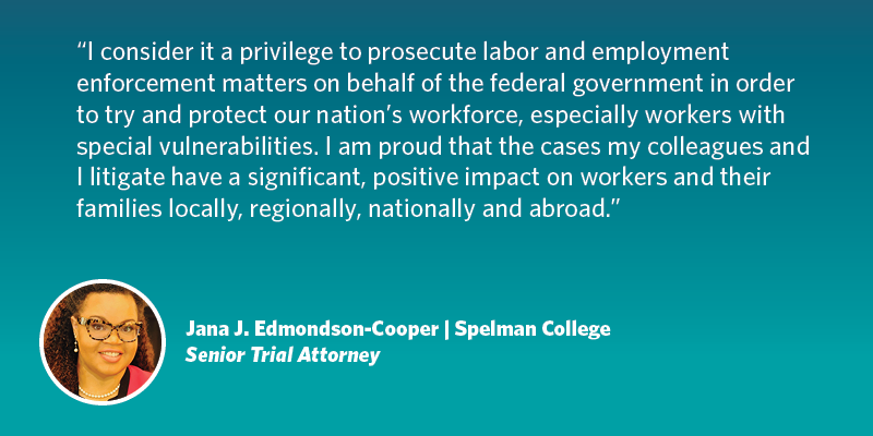 I consider it a privilege to prosecute labor and employment enforcement matters on behalf of the federal government in order to try and protect our nation’s workforce, especially workers with special vulnerabilities. I am proud that the cases my colleagues and I litigate have a significant, positive impact on workers (and their families) locally, regionally, nationally and abroad. Jana J. Edmondson-Cooper| Spelman College| Senior Trial Attorney