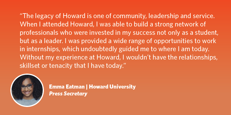 The legacy of Howard is one of community, leadership and service. When I attended Howard, I was able to build a strong network of professionals who were invested in my success not only as a student, but as a leader. I was provided a wide range of opportunities to work in internships, which undoubtedly guided me to where I am today. Without my experience at Howard, I wouldn’t have the relationships, skillset or tenacity that I have today. Emma Eatman| Howard University| Press Secretary