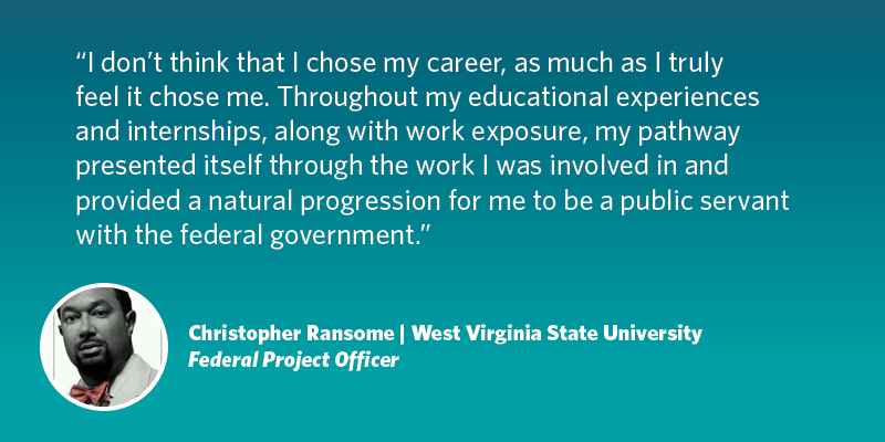 I don’t think that I chose my career, as much as I truly feel it chose me. Throughout my educational experiences and internships, along with work exposure, my pathway presented itself through the work I was involved in and provided a natural progression for me to be a public servant with the federal government. Christopher Ransome| West Virginia University| Federal Project Officer