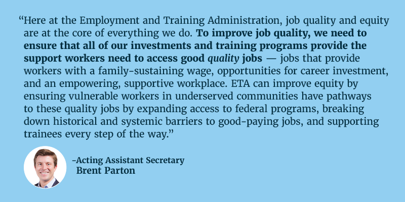 Here at the Employment and Training Administration, job quality and equity are at the core of everything we do. To improve job quality, we need to ensure that all of our investments and training programs provide the support workers need to access good quality jobs — jobs that provide workers with a family-sustaining wage, opportunities for career investment, and an empowering, supportive workplace. ETA can improve equity by ensuring vulnerable workers in underserved communities have pathways to these quality jobs by expanding access to federal programs, breaking down historical and systemic barriers to good-paying jobs, and supporting trainees every step of the way. Acting Assistant Secretary Brent Parton.   