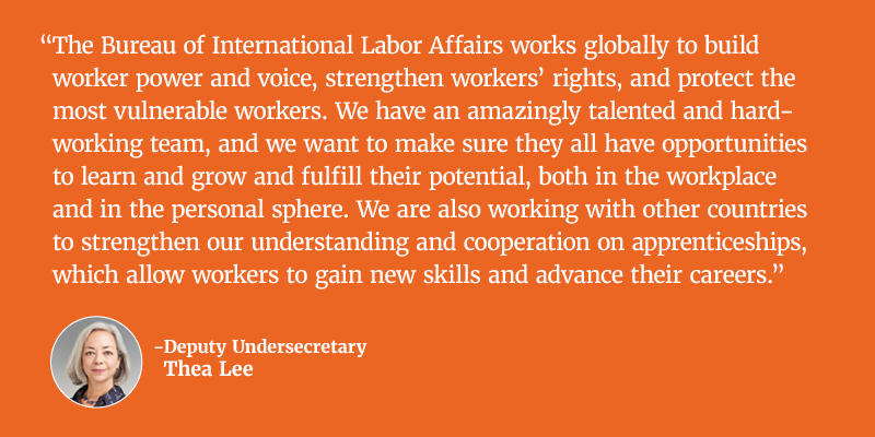 The Bureau of International Labor Affairs works globally to build worker power and voice, strengthen workers’ rights, and protect the most vulnerable workers. We have an amazingly talented and hard-working team, and we want to make sure they all have opportunities to learn and grow and fulfill their potential, both in the workplace and in the personal sphere. We are also working with other countries to strengthen our understanding and cooperation on apprenticeships, which allow workers to gain new skills and advance their careers. Deputy Undersecretary Thea Lee.