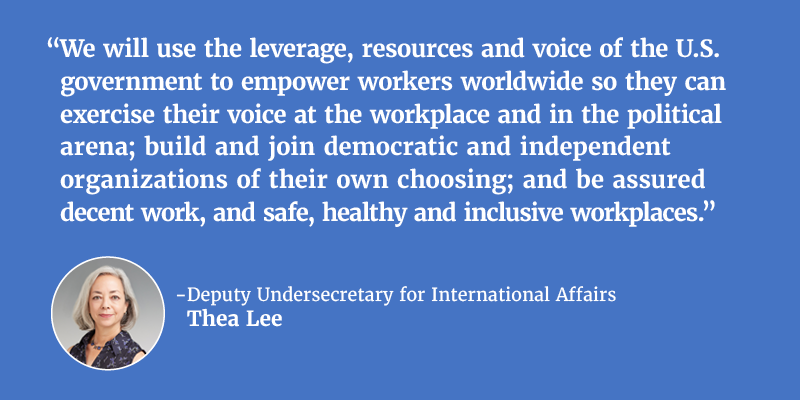 “We will use the leverage, resources and voice of the U.S. government to empower workers worldwide so they can exercise their voice at the workplace and in the political arena; build and join democratic and independent organizations of their own choosing; and be assured decent work, and safe, healthy and inclusive workplaces.” - Deputy Undersecretary for International Affairs Thea Lee