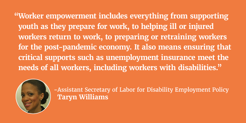 “Worker empowerment includes everything from supporting youth as they prepare for work, to helping ill or injured workers return to work, to preparing or retraining workers for the post-pandemic economy. It also means ensuring that critical supports such as unemployment insurance meet the needs of all workers, including workers with disabilities.” - Assistant Secretary of Labor for Disability Employment Policy Taryn Williams