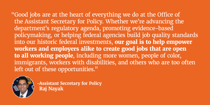 Good jobs are at the heart of everything we do at the Office of the Assistant Secretary for Policy. Whether we’re advancing the department’s regulatory agenda, promoting evidence-based policymaking, or helping federal agencies build job quality standards into our historic federal investments, our goal is to help empower workers and employers alike to create good jobs that are open to all working people, including more women, people of color, immigrants, workers with disabilities, and others who are too often left out of these opportunities. Assistant Secretary for Policy Raj Nayak. 