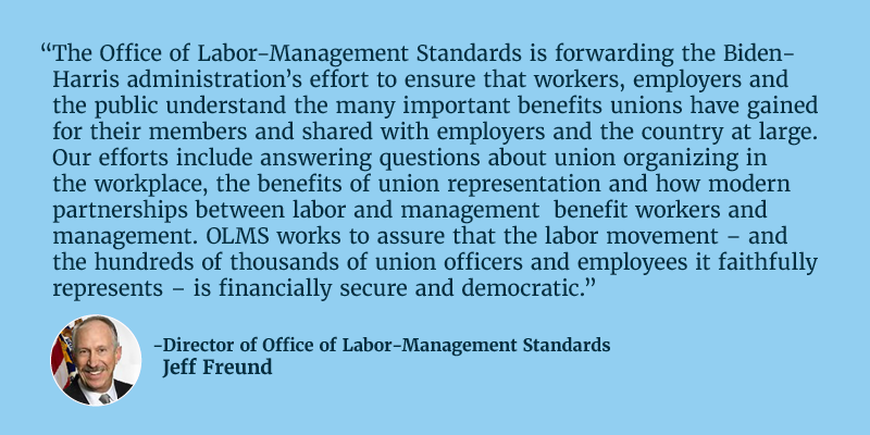 The Office of Labor-Management Standards is forwarding the Biden-Harris administration’s effort to ensure that workers, employers and the public understand the many important benefits unions have gained for their members and shared with employers and the country at large. Our efforts include answering questions about union organizing in the workplace, the benefits of union representation and how modern partnerships between labor and management  benefit workers and management. OLMS works to assure that the labor movement – and the hundreds of thousands of union officers and employees it faithfully represents – is financially secure and democratic. Director of Office of Labor-Management Standards Jeff Freund. 