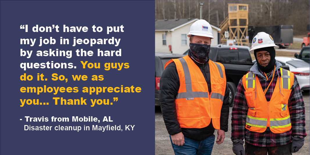 “I don’t have to put my job in jeopardy by asking the hard questions. You guys do it. So, we as employees appreciate you… Thank you.” Travis from Mobile, AL. Disaster cleanup in Mayfield, KY.