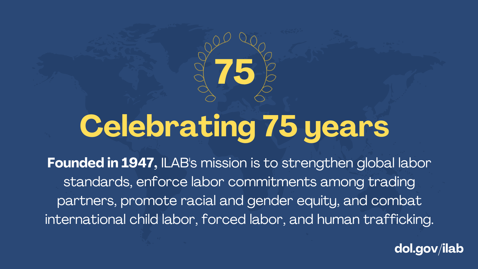 Founded in 1947, ILAB's mission is to strengthen global labor standards, enforce labor commitments among trading partners, promote racial and gender equity, and combat international child labor, forced labor, and human trafficking.