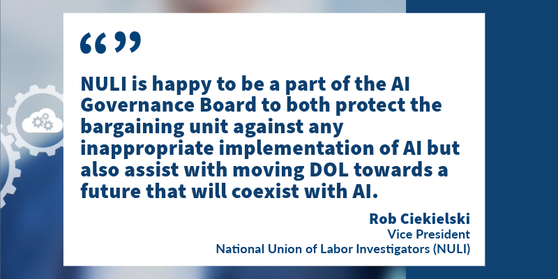 "NULI is happy to be part of the AI Governance Board to both protect the bargaining unit against any inappropriate implementation of AI but also assist with moving DOL towards a future that will coexist with AI." -Rob Ciekielski, Vice President, National Union of Labor Investigators (NULI)