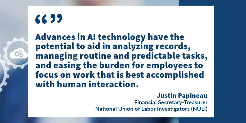 "Advances in AI technology have the potential to aid in analyzing records, managing routine and predictable tasks, and easing the burden for employees to focus on work that is best accomplished with human interaction." -Justin Papineau, Financial Secretary-Treasurer, National Union of Labor Investigators (NULI)