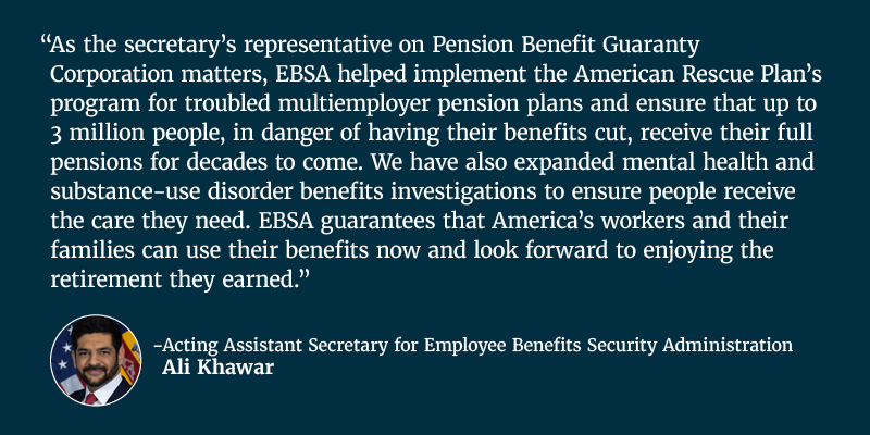 As the secretary’s representative on Pension Benefit Guaranty Corporation matters, EBSA helped implement the American Rescue Plan’s program for troubled multiemployer pension plans and ensure that up to 3 million people, in danger of having their benefits cut, receive their full pensions for decades to come. We have also expanded mental health and substance-use disorder benefits investigations to ensure people receive the care they need. EBSA guarantees that America’s workers and their families can use their benefits now and look forward to enjoying the retirement they earned. Acting Assistant Secretary for Employee Benefits Security Administration Ali Khawar.