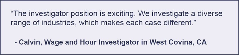 "The investigator position is exciting. We investigate a diverse range of industries, which makes each case different." -Calvin, Wage and Hour Investigator in West Covina, California.