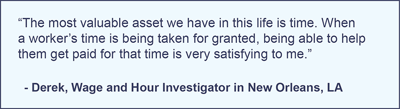 "The most valuable asset we have in this life is time. When a worker's time is being taken for granted, being able to help them get paid for that time is very satisfying to me." -Derek, Wage and Hour Investigator in New Orleans, Louisiana.