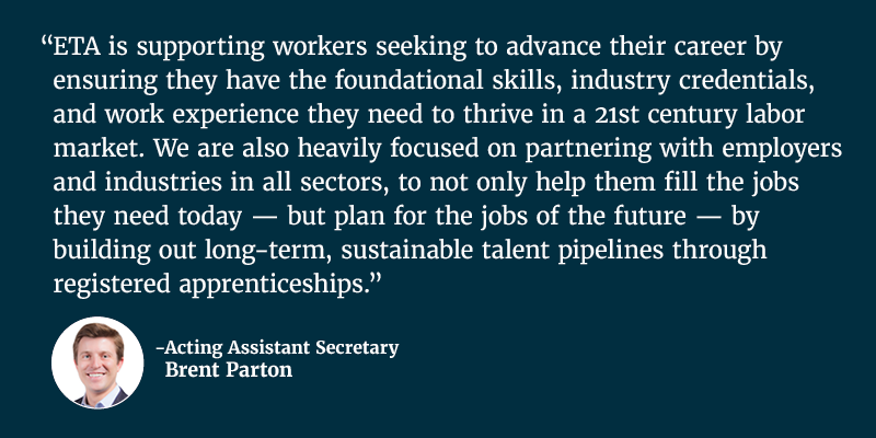 ETA is supporting workers seeking to advance their career by ensuring they have the foundational skills, industry credentials, and work experience they need to thrive in a 21st century labor market. We are also heavily focused on partnering with employers and industries in all sectors, to not only help them fill the jobs they need today — but plan for the jobs of the future — by building out long-term, sustainable talent pipelines through registered apprenticeships. Acting Assistant Secretary Brent Parton. 