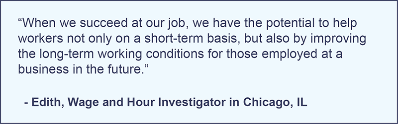 "When we succeed at our job, we have the potential to help workers not only on a short-term basis, but also by improving the long-term working conditions for those employed at a business in the future." -Edith, Wage and Hour Investigator in Chicago, Illinois.