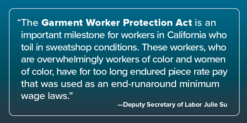 Quote from Deputy Secretary of Labor Julie Su: "The Garment Worker Protection Act is an important milestone for workers in California who toil in sweatshop conditions. These workers, who are overwhelmingly workers of color and women of color, have for too long endured piece-rate pay that was used as an end-runaround minimum wage laws."