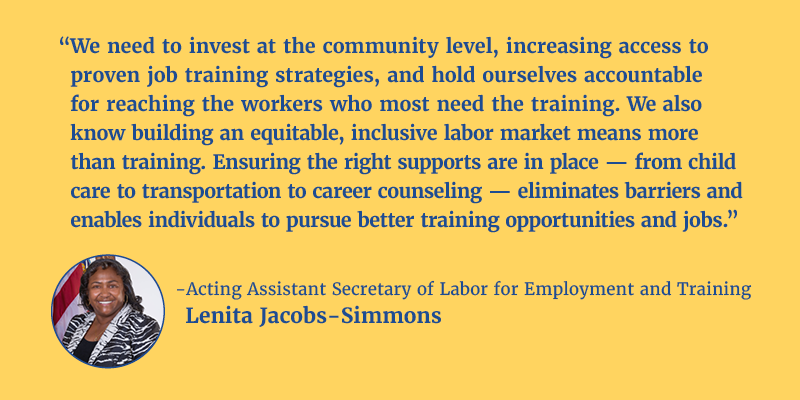 “We need to invest at the community level, increasing access to proven job training strategies, and hold ourselves accountable for reaching the workers who most need the training and support. We also know building an equitable, inclusive labor market means more than training. Ensuring the right supports are in place – from child care to transportation to career counseling – eliminates barriers and enables individuals to pursue better training opportunities and jobs.” - Acting Assistant Secretary of Labor for Employment and Training Lenita Jacobs-Simmons