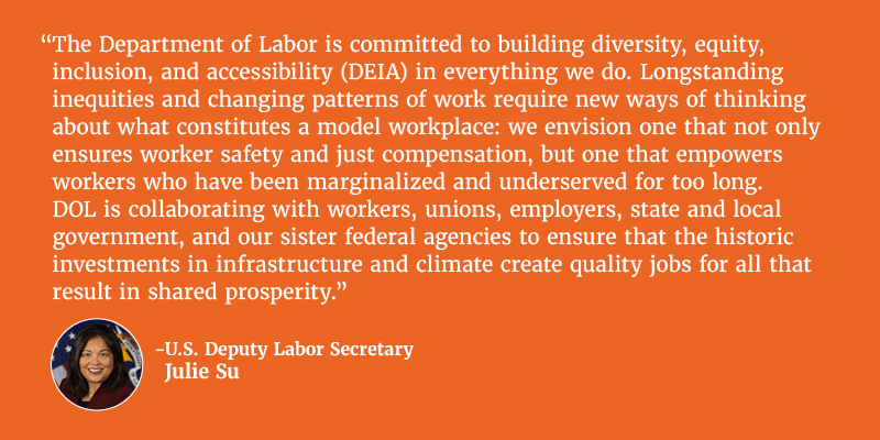The Department of Labor is committed to building diversity, equity, inclusion, and accessibility (DEIA) in everything we do. Longstanding inequities and changing patterns of work require new ways of thinking about what constitutes a model workplace: we envision one that not only ensures worker safety and just compensation, but one that empowers workers who have been marginalized and underserved for too long. DOL is collaborating with workers, unions, employers, state and local government, and our sister federal agencies to ensure that the historic investments in infrastructure and climate create quality jobs for all that result in shared prosperity. U.S. Deputy Labor Secretary Julie Su. 