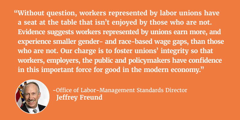 “Without question, workers represented by labor unions have a seat at the table that isn’t enjoyed by those who are not. Evidence suggests workers represented by unions earn more, and experience smaller gender- and race-based wage gaps, than those who do not. Our charge is to foster unions’ integrity so that workers, employers, the public and policymakers have confidence in this important force for good in the modern economy.” - Office of Labor-Management Standards Director Jeffrey Freund