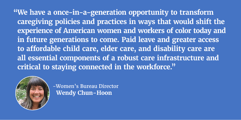 “We have a once-in-a-generation opportunity to transform caregiving policies and practices in ways that would shift the experience of American women and workers of color today and in future generations to come. Paid leave and greater access to affordable child care, elder care, and disability care are all essential components of a robust care infrastructure and critical to staying connected in the workforce.” - Women’s Bureau Director Wendy Chun-Hoon