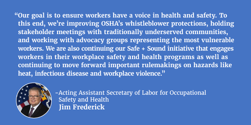 “Our goal is to ensure workers have a voice in health and safety. To this end, we’re improving OSHA’s whistleblower protections, holding stakeholder meetings with traditionally underserved communities, and working with advocacy groups representing the most vulnerable workers. We are also continuing our Safe + Sound initiative that engages workers in their workplace safety and health programs as well as continuing to move forward important rulemakings on hazards like heat, infectious disease and workplace violence.” - Acting Assistant Secretary of Labor for Occupational Safety and Health Jim Frederick