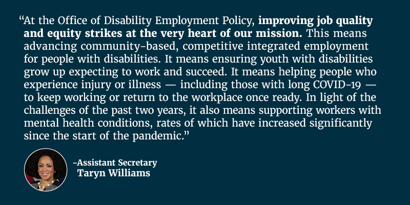 At the Office of Disability Employment, improving job quality and equity strikes at the very heart of our mission. This means advancing community-based, competitive integrated employment for people with disabilities. It means ensuring youth with disabilities grow up expecting to work and succeed. It means helping people who experience injury or illness — including those with long COVID-19 — to keep working or return to the workplace once ready. In light of the challenges of the past two years, it also means supporting workers with mental health conditions, rates of which have increased significantly since the start of the pandemic. Assistant Secretary Taryn Williams 