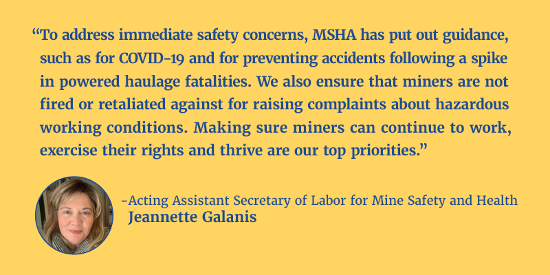 “To address immediate safety concerns, MSHA has put out guidance, such as for COVID-19 and for preventing accidents following a spike in powered haulage fatalities. We also ensure that miners are not fired or retaliated against for raising complaints about hazardous working conditions. Making sure miners can continue to work, exercise their rights and thrive are our top priorities.” - Acting Assistant Secretary of Labor for Mine Safety and Health Jeannette Galanis