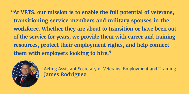 “At VETS, our mission is to enable the full potential of veterans, transitioning service members and military spouses in the workforce. Whether they are about to transition or have been out of the service for years, we provide them with career and training resources, protect their employment rights, and help connect them with employers looking to hire.” - Acting Assistant Secretary of Veterans’ Employment and Training James Rodriguez