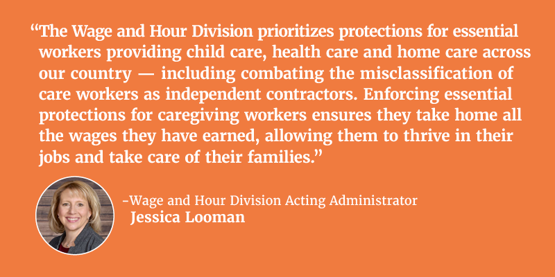 “The Wage and Hour Division prioritizes protections for essential workers providing child care, health care and home care across our country -- including combating the misclassification of care workers as independent contractors. Enforcing essential protections for caregiving workers ensures they take home all the wages they have earned, allowing them to thrive in their jobs and take care of their families.” - Wage and Hour Division Acting Administrator Jessica Looman