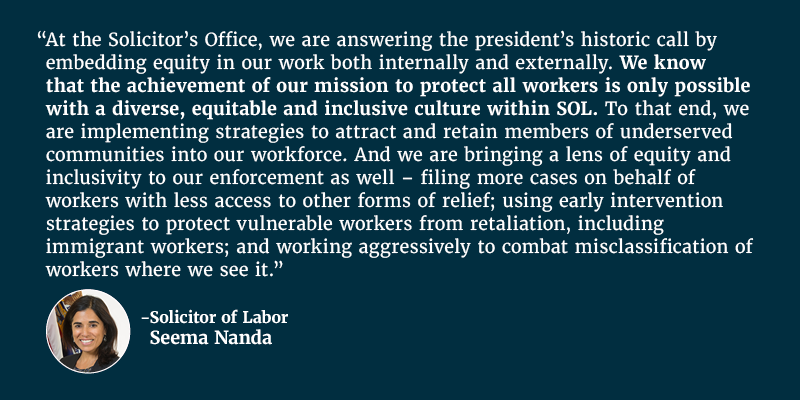 At the Solicitor’s Office, we are answering the president’s historic call by embedding equity in our work both internally and externally. We know that the achievement of our mission to protect all workers is only possible with a diverse, equitable and inclusive culture within SOL. To that end, we are implementing strategies to attract and retain members of underserved communities into our workforce. And we are bringing a lens of equity and inclusivity to our enforcement as well – filing more cases on behalf of workers with less access to other forms of relief; using early intervention strategies to protect vulnerable workers from retaliation, including immigrant workers; and working aggressively to combat misclassification of workers where we see it. Solicitor of Labor Seema Nanda.