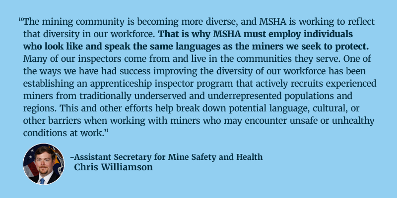 The mining community is becoming more diverse, and MSHA is working to reflect that diversity in our workforce. That is why MSHA must employ individuals who look like and speak the same languages as the miners we seek to protect. Many of our inspectors come from and live in the communities they serve. One of the ways we have had success improving the diversity of our workforce has been establishing an apprenticeship inspector program that actively recruits experienced miners from traditionally underserved and underrepresented populations and regions. This and other efforts help break down potential language, cultural, or other barriers when working with miners who may encounter unsafe or unhealthy conditions at work. Assistant Secretary for Mine Safety and Health Chris Williamson.