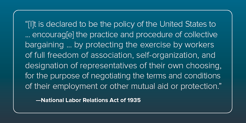 Quote from the National Labor Relations Act of 1935: "It is declared to be the policy of the United States to ... encourage the practice and procedure of collective bargaining ... by protecting the exercise by workers of full freedom of association, self-organization, and designation of representatives of their own choosing, for the purpose of negotiating the terms and conditions of their employment or other mutual aid or protection."