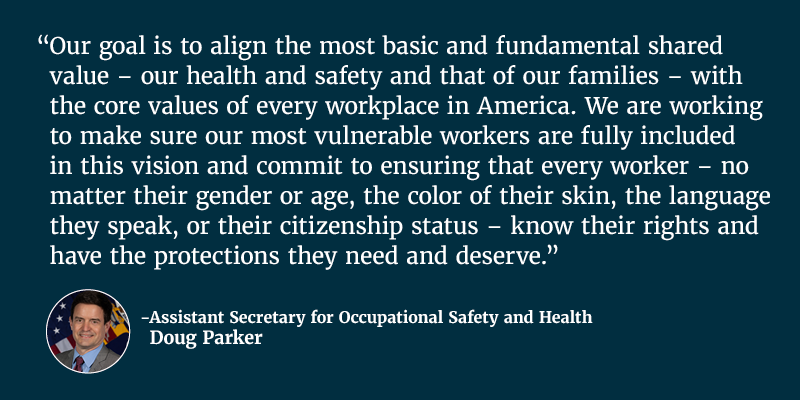 Our goal is to align the most basic and fundamental shared value – our health and safety and that of our families – with the core values of every workplace in America. We are working to make sure our most vulnerable workers are fully included in this vision and commit to ensuring that every worker – no matter their gender or age, the color of their skin, the language they speak, or their citizenship status – know their rights and have the protections they need and deserve. Assistant Secretary for Occupational Safety and Health Doug Parker.