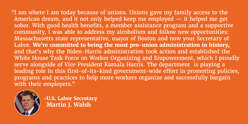 I am where I am today because of unions. Unions gave my family access to the American dream, and it not only helped keep me employed — it helped me get sober. With good health benefits, a member assistance program and a supportive community, I was able to address my alcoholism and follow new opportunities: Massachusetts state representative, mayor of Boston and now your Secretary of Labor. We're committed to being the most pro-union administration in history, and that's why the Biden-Harris administration took action and established the White House Task Force on Worker Organizing and Empowerment, which I proudly serve alongside of Vice President Kamala Harris. The department  is playing a leading role in this first-of-its-kind government-wide effort in promoting policies, programs and practices to help more workers organize and successfully bargain with their employers. U.S. Labor Secretary Martin J. Walsh. 