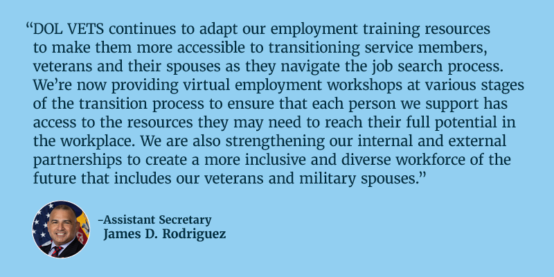 DOL VETS continues to adapt our employment training resources to make them more accessible to transitioning service members, veterans and their spouses as they navigate the job search process. We’re now providing virtual employment workshops at various stages of the transition process to ensure that each person we support has access to the resources they may need to reach their full potential in the workplace. We are also strengthening our internal and external partnerships to create a more inclusive and diverse workforce of the future that includes our veterans and military spouses. Assistant Secretary James D. Rodriguez.
