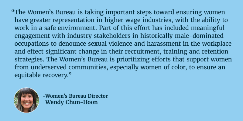 The Women’s Bureau is taking important steps toward ensuring women have greater representation in higher wage industries, with the ability to work in a safe environment. Part of this effort has included meaningful engagement with industry stakeholders in historically male-dominated occupations to denounce sexual violence and harassment in the workplace and effect significant change in their recruitment, training and retention strategies. The Women’s Bureau is prioritizing efforts that support women from underserved communities, especially women of color, to ensure an equitable recovery. Director of Women’s Bureau Wendy Chun-Hoon. 