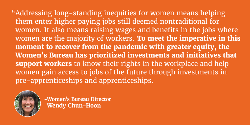 Addressing long-standing inequities for women means helping them enter higher paying jobs still deemed nontraditional for women. It also means raising wages and benefits in the jobs where women are the majority of workers. To meet the imperative in this moment to recover from the pandemic with greater equity, the Women’s Bureau has prioritized investments and initiatives that support workers to know their rights in the workplace and help women gain access to jobs of the future through investments in pre-apprenticeships and apprenticeships. Director of Women’s Bureau Wendy Chun-Hoon.