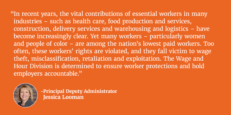 In recent years, the vital contributions of essential workers in many industries – such as health care, food production and services, construction, delivery services and warehousing and logistics – have become increasingly clear. Yet many workers – particularly women and people of color – are among the nation’s lowest paid workers. Too often, these workers’ rights are violated, and they fall victim to wage theft, misclassification, retaliation and exploitation. The Wage and Hour Division is determined to ensure worker protections and hold employers accountable. Principal Deputy Administrator Jessica Looman. 