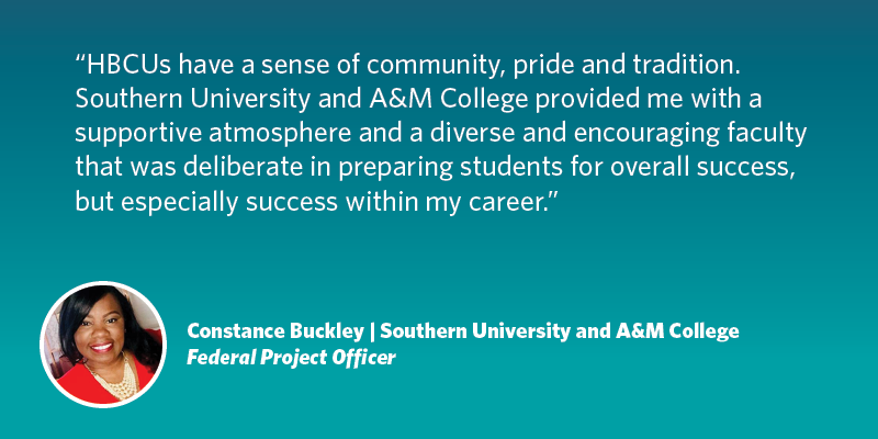 HBCUs have a sense of community, pride and tradition. Southern University and A&M College provided me with a supportive atmosphere and a diverse and encouraging faculty that was deliberate in preparing students for overall success, but especially success within my career.  Constance Buckley| Southern University/A&M College| Federal Project Officer