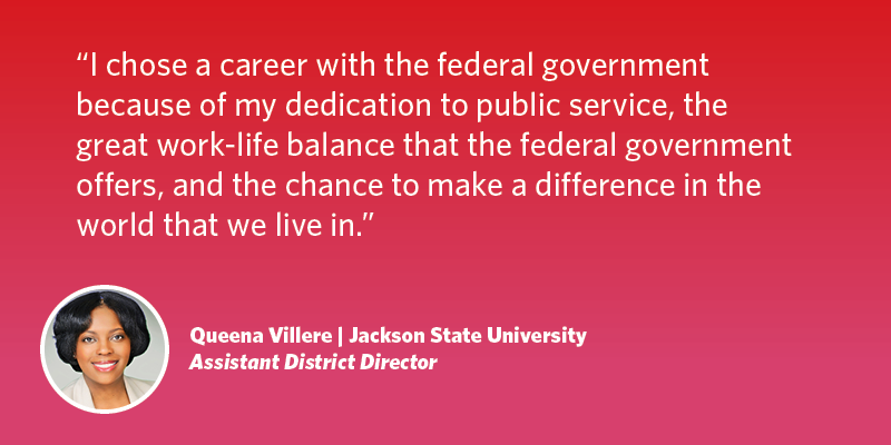 I chose a career with the federal government because of my dedication to public service, the great work-life balance that the federal government offers, and the chance to make a difference in the world that we live in. Queena Villere| Jackson State University| Assistant District Director, Atlanta