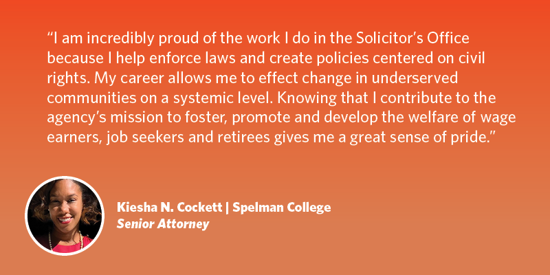 I am incredibly proud of the work I do in the Solicitor’s Office because I help enforce laws and create policies centered on civil rights. My career allows me to effect change in underserved communities on a systemic level. Knowing that I contribute to the agency’s mission to foster, promote and develop the welfare of wage earners, job seekers and retirees gives me a great sense of pride. Kiesha N. Cockett| Spelman College | Senior Attorney