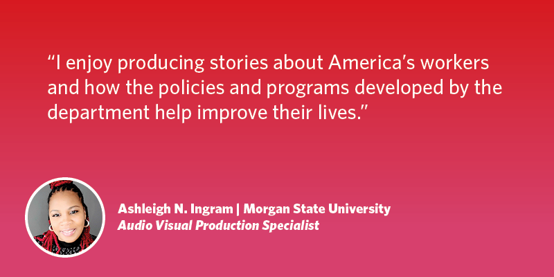 I enjoy producing stories about America's workers and how the policies and programs developed by the department help improve their lives. Ashleigh N. Ingram| Morgan State University| Audio Visual Production Specialist