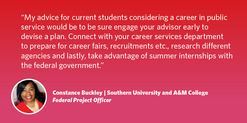 My advice for current students considering a career in public service would be to be sure engage your advisor early to devise a plan. Connect with your career services department to prepare for career fairs, recruitments etc., research different agencies and lastly, take advantage of summer internships with the federal government. Constance Buckley| Southern University/A&M College| Federal Project Officer