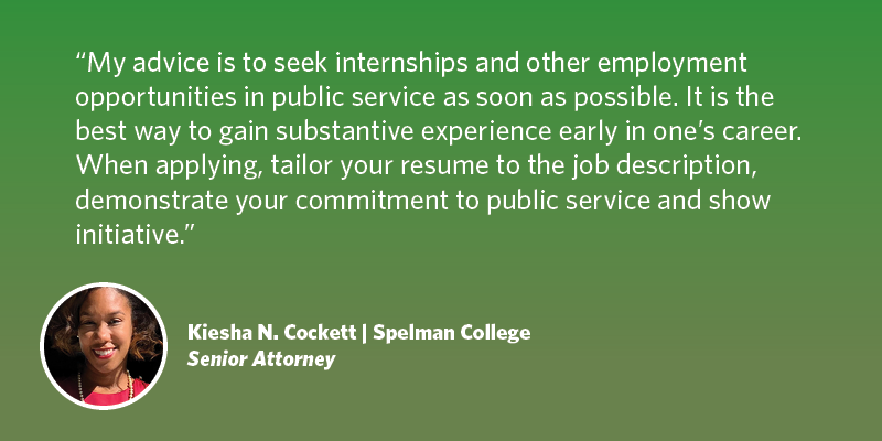 My advice is to seek internships and other employment opportunities in public service as soon as possible. It is the best way to gain substantive experience early in one’s career. When applying, tailor your resume to the job description, demonstrate your commitment to public service and show initiative. With the right training, these are areas that I believe translate into success with the federal government. Kiesha N. Cockett| Spelman College | Senior Attorney