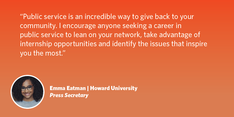 Public service is an incredible way to give back to your community. I encourage anyone seeking a career in public service to lean on your network, take advantage of internship opportunities and identify the issues that inspire you the most. Emma Eatman| Howard University| Press Secretary