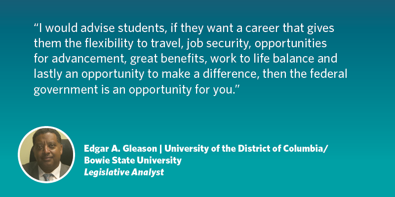 I would advise students--if they want a career that gives them the flexibility to travel, job security, opportunities for advancement, great benefits, work to life balance and lastly an opportunity to make a difference, then the federal government is an opportunity for you. Edgar A. Gleason| University of the District of Columbia/Bowie State University| Legislative Analyst