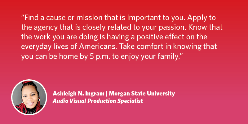 Find a cause or mission that is important to you. Apply to the agency that is closely related to your passion. Know that the work you are doing is having a positive effect on the everyday lives of Americans. Take comfort in knowing that you can be home by 5 p.m. to enjoy your family.  Ashleigh N. Ingram| Morgan State University| Audio Visual Production Specialist