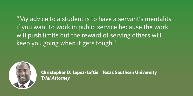 My advice to a student is to have a servant’s mentality if you want to work in public service because the work will push limits but the reward of serving others will keep you going when it gets tough. Christopher D. Lopez-Loftis| Texas Southern University| Trial Attorney	