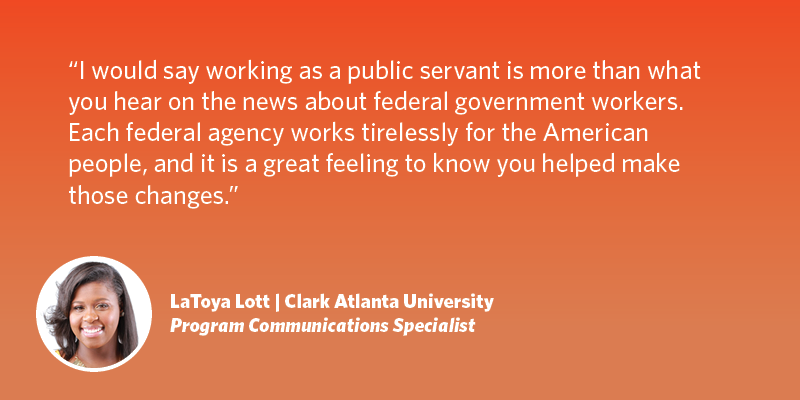 I would say working as a public servant is more than what you hear on the news about federal government workers. Each federal agency works tirelessly for the American people, and it is a great feeling to know you helped make those changes. LaToya Lott| Clark Atlanta University| Program Communications Specialist