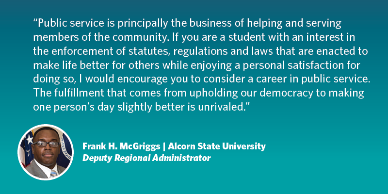 Public service is principally the business of helping and serving members of the community. If you are a student with an interest in the enforcement of statutes, regulations and laws that are enacted to make life better for others while enjoying a personal satisfaction for doing so, I would encourage you to consider a career in public service. The fulfillment that comes from upholding our democracy to making one person’s day slightly better is unrivaled. Frank H. McGriggs| Alcorn State University| Wage and Hour Division Deputy Regional Administrator, Atlanta